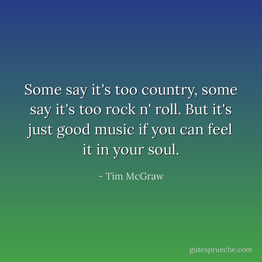 Some say it's too country, some say it's too rock n' roll. But it's just good music if you can feel it in your soul. - Tim McGraw