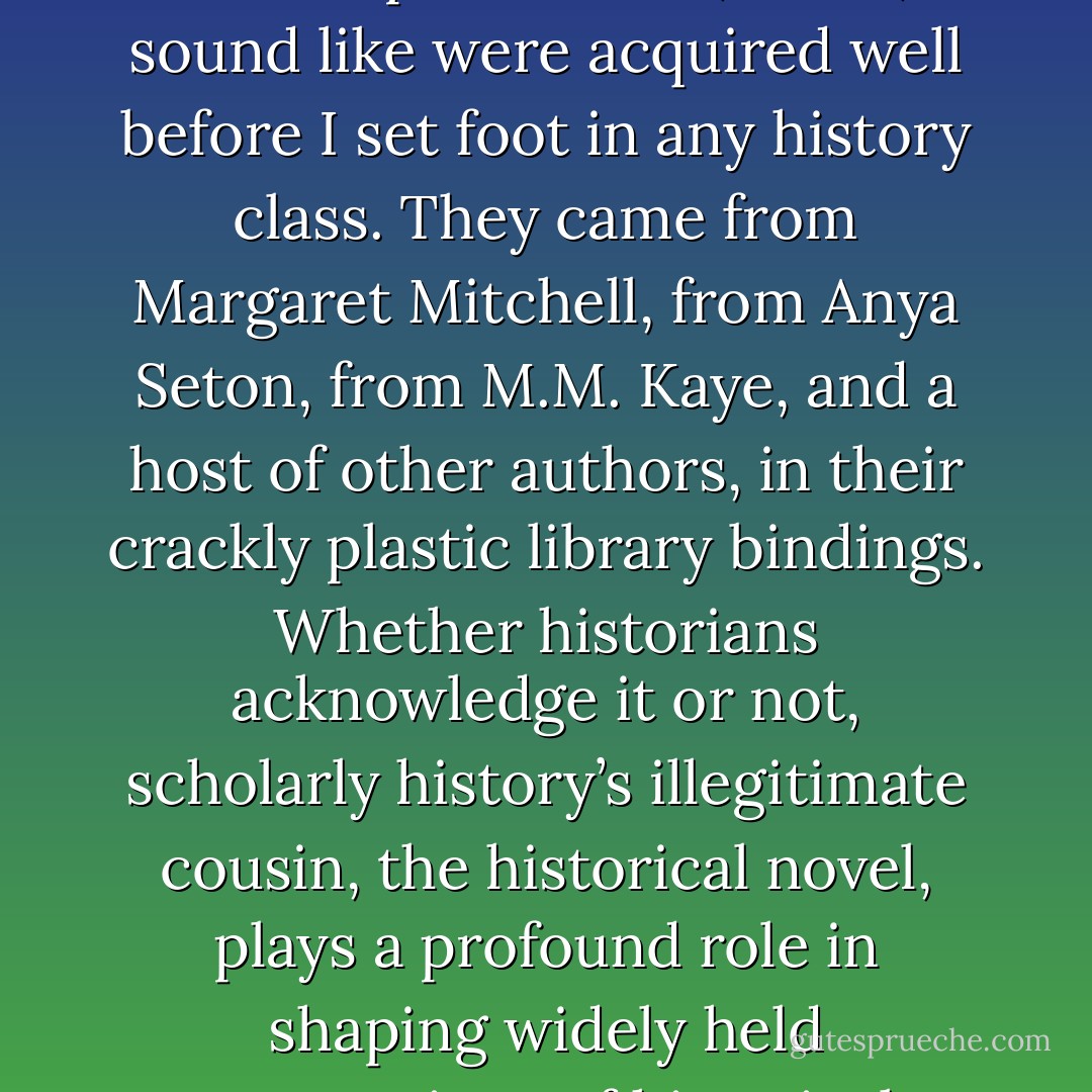 Whether I like it or not, most of my images of what various historical periods feel, smell, or sound like were acquired well before I set foot in any history class. They came from Margaret Mitchell, from Anya Seton, from M.M. Kaye, and a host of other authors, in their crackly plastic library bindings. Whether historians acknowledge it or not, scholarly history’s illegitimate cousin, the historical novel, plays a profound role in shaping widely held conceptions of historical realities. - Lauren Willig