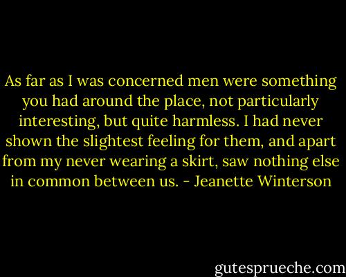 As far as I was concerned men were something you had around the place, not particularly interesting, but quite harmless. I had never shown the slightest feeling for them, and apart from my never wearing a skirt, saw nothing else in common between us. - Jeanette Winterson