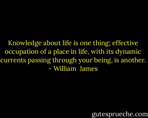 Knowledge about life is one thing; effective occupation of a place in life, with its dynamic currents passing through your being, is another. - William  James