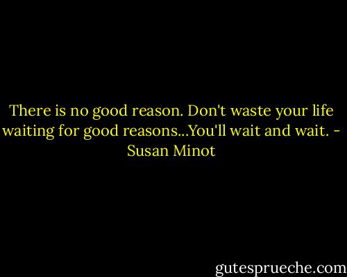 There is no good reason. Don't waste your life waiting for good reasons...You'll wait and wait. - Susan Minot