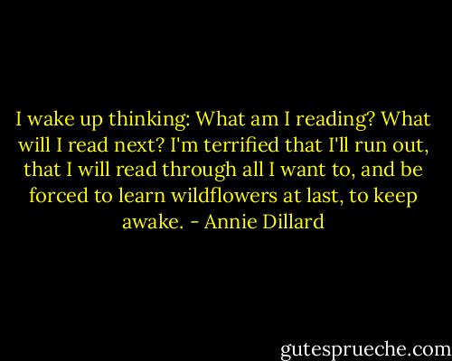 I wake up thinking: What am I reading? What will I read next? I'm terrified that I'll run out, that I will read through all I want to, and be forced to learn wildflowers at last, to keep awake. - Annie Dillard