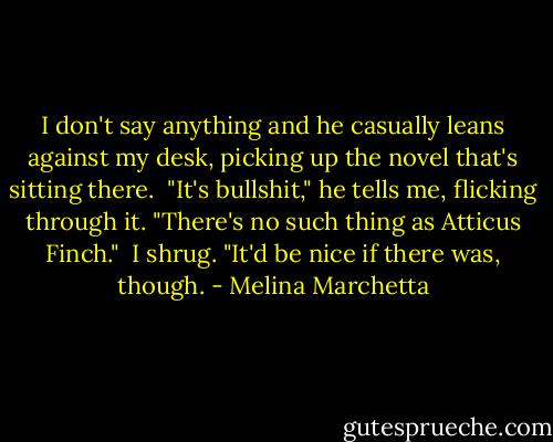 I don't say anything and he casually leans against my desk, picking up the novel that's sitting there.<br /><br />"It's bullshit," he tells me, flicking through it. "There's no such thing as Atticus Finch."<br /><br />I shrug. "It'd be nice if there was, though. - Melina Marchetta