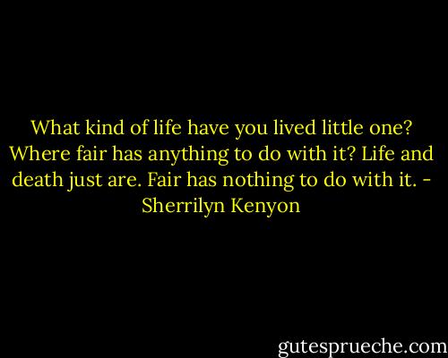 What kind of life have you lived little one? Where fair has anything to do with it? Life and death just are. Fair has nothing to do with it. - Sherrilyn Kenyon