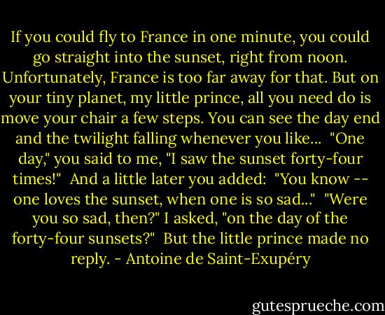 If you could fly to France in one minute, you could go straight into the sunset, right from noon. Unfortunately, France is too far away for that. But on your tiny planet, my little prince, all you need do is move your chair a few steps. You can see the day end and the twilight falling whenever you like...<br /> "One day," you said to me, "I saw the sunset forty-four times!"<br /> And a little later you added:<br /> "You know -- one loves the sunset, when one is so sad..."<br /> "Were you so sad, then?" I asked, "on the day of the forty-four sunsets?"<br /> But the little prince made no reply. - Antoine de Saint-Exupéry