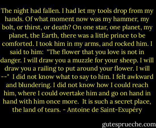 The night had fallen. I had let my tools drop from my hands. Of what moment now was my hammer, my bolt, or thirst, or death? On one star, one planet, my planet, the Earth, there was a little prince to be comforted. I took him in my arms, and rocked him. I said to him:<br /> "The flower that you love is not in danger. I will draw you a muzzle for your sheep. I will draw you a railing to put around your flower. I will --"<br /> I did not know what to say to him. I felt awkward and blundering. I did not know how I could reach him, where I could overtake him and go on hand in hand with him once more.<br /> It is such a secret place, the land of tears. - Antoine de Saint-Exupéry