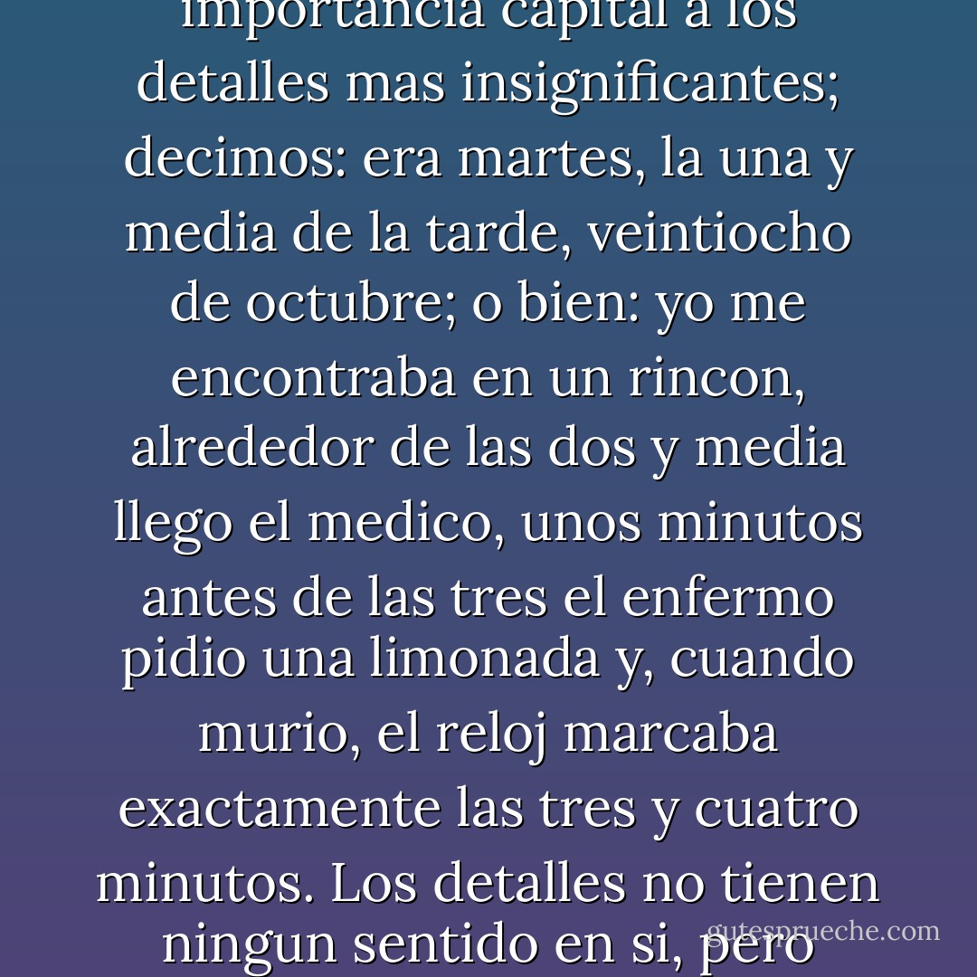 Quizas te sorprenda que me acuerde con tanto detalle de ese dia, de esas horas (...) A mi tambien me sorprende. Solo recordamos con tanta precision los dias marcados por algun acontecimiento historico del que hemos sido testigos, o por la muerte de algun familiar muy querido. Al hablar de un dia asi damos importancia capital a los detalles mas insignificantes; decimos: era martes, la una y media de la tarde, veintiocho de octubre; o bien: yo me encontraba en un rincon, alrededor de las dos y media llego el medico, unos minutos antes de las tres el enfermo pidio una limonada y, cuando murio, el reloj marcaba exactamente las tres y cuatro minutos. Los detalles no tienen ningun sentido en si, pero continuamos arrastrando su recuerdoa una escala exagerada. No hay otra forma de entender..., asi que nos agarramos a los desechos del mundo real, pues lo ocurrido es tan incomprensible que necesitamos algunos puntos de apoyo para no perder el equilibrio. - Sándor Márai
