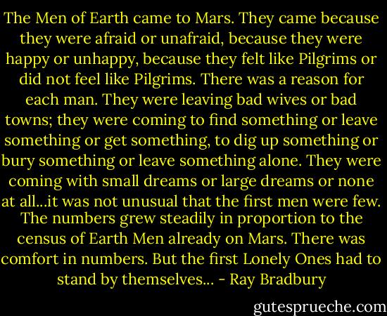 The Men of Earth came to Mars. They came because they were afraid or unafraid, because they were happy or unhappy, because they felt like Pilgrims or did not feel like Pilgrims. There was a reason for each man. They were leaving bad wives or bad towns; they were coming to find something or leave something or get something, to dig up something or bury something or leave something alone. They were coming with small dreams or large dreams or none at all...it was not unusual that the first men were few. The numbers grew steadily in proportion to the census of Earth Men already on Mars. There was comfort in numbers. But the first Lonely Ones had to stand by themselves... - Ray Bradbury