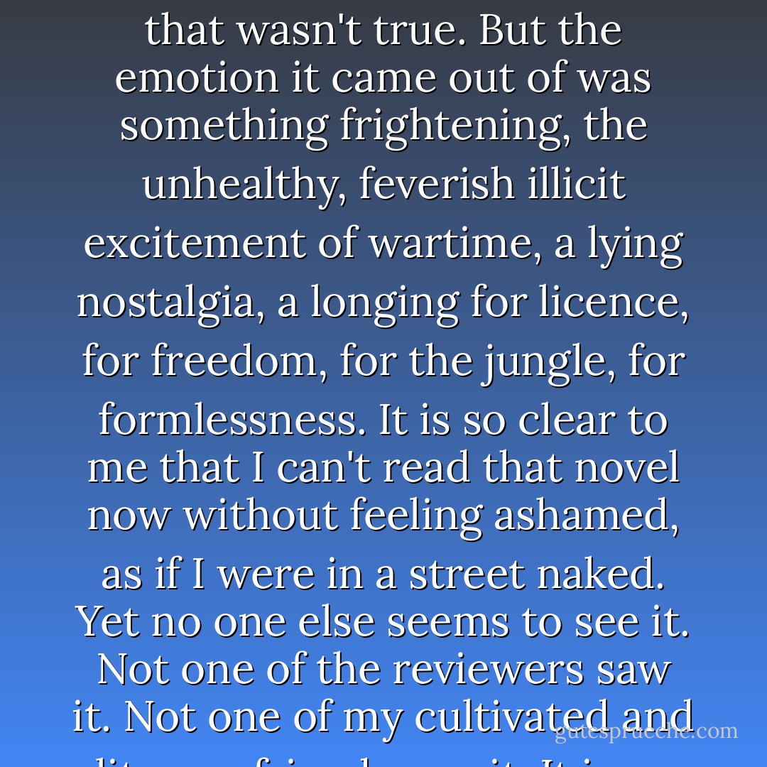 I feel sick when I look at the parody synopsis, at the letters from the film company... The novel is 'about' a colour problem. I said nothing in it that wasn't true. But the emotion it came out of was something frightening, the unhealthy, feverish illicit excitement of wartime, a lying nostalgia, a longing for licence, for freedom, for the jungle, for formlessness. It is so clear to me that I can't read that novel now without feeling ashamed, as if I were in a street naked. Yet no one else seems to see it. Not one of the reviewers saw it. Not one of my cultivated and literary friends saw it. It is an immoral novel because that terrible lying nostalgia lights every sentence. - Doris Lessing