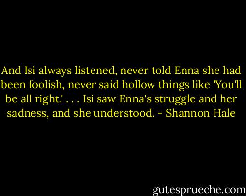 And Isi always listened, never told Enna she had been foolish, never said hollow things like 'You'll be all right.' . . . Isi saw Enna's struggle and her sadness, and she understood. - Shannon Hale
