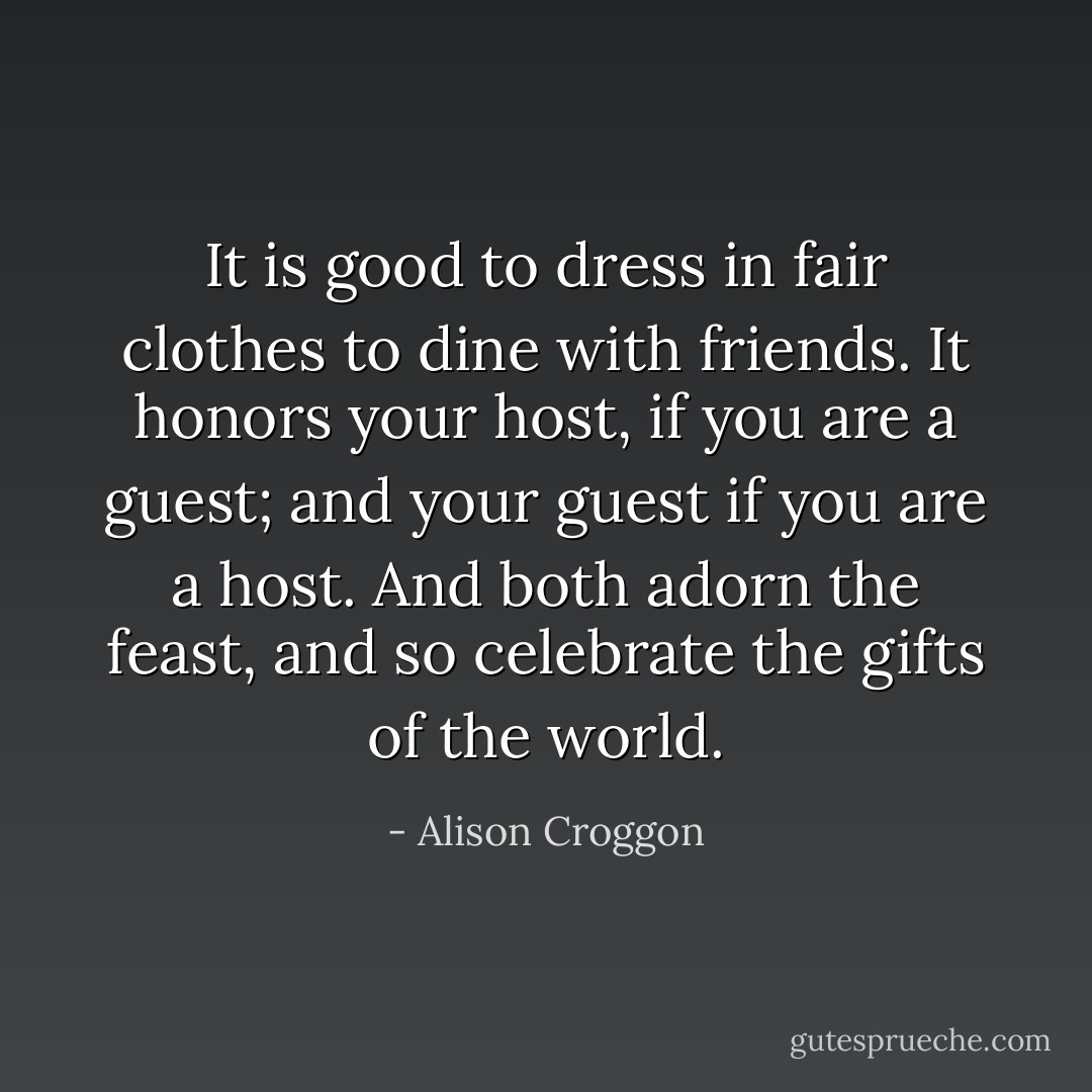 It is good to dress in fair clothes to dine with friends. It honors your host, if you are a guest; and your guest if you are a host. And both adorn the feast, and so celebrate the gifts of the world. - Alison Croggon
