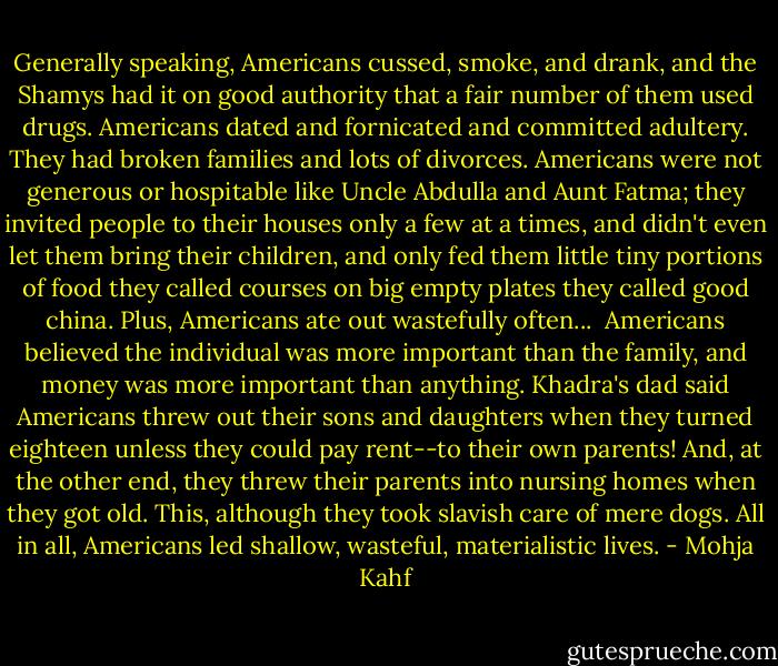 Generally speaking, Americans cussed, smoke, and drank, and the Shamys had it on good authority that a fair number of them used drugs. Americans dated and fornicated and committed adultery. They had broken families and lots of divorces. Americans were not generous or hospitable like Uncle Abdulla and Aunt Fatma; they invited people to their houses only a few at a times, and didn't even let them bring their children, and only fed them little tiny portions of food they called courses on big empty plates they called good china. Plus, Americans ate out wastefully often...<br /><br />Americans believed the individual was more important than the family, and money was more important than anything. Khadra's dad said Americans threw out their sons and daughters when they turned eighteen unless they could pay rent--to their own parents! And, at the other end, they threw their parents into nursing homes when they got old. This, although they took slavish care of mere dogs. All in all, Americans led shallow, wasteful, materialistic lives. - Mohja Kahf