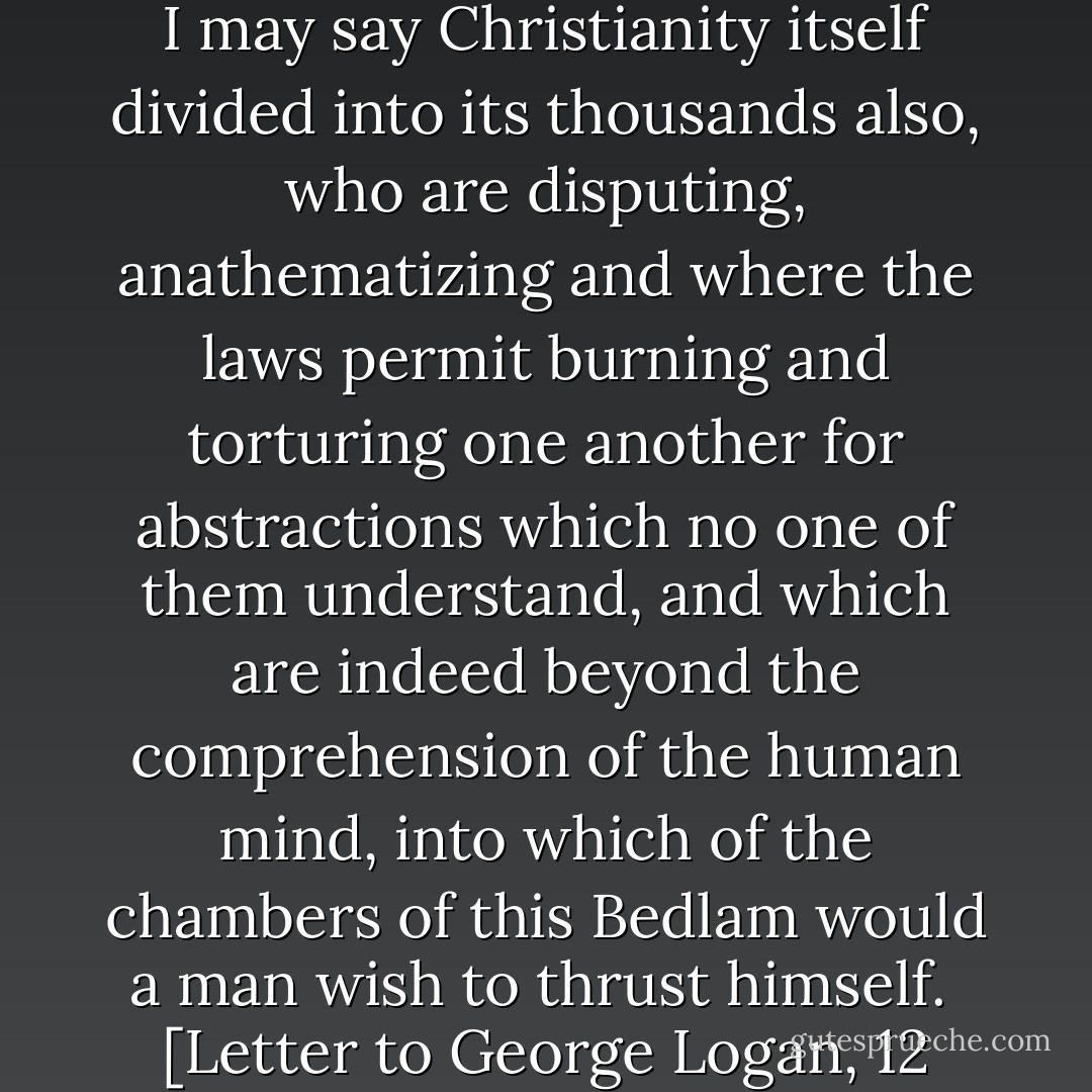 When we see religion split into so many thousand of sects, and I may say Christianity itself divided into its thousands also, who are disputing, anathematizing and where the laws permit burning and torturing one another for abstractions which no one of them understand, and which are indeed beyond the comprehension of the human mind, into which of the chambers of this Bedlam would a man wish to thrust himself.<br /><br />[<i>Letter to George Logan, 12 November 1816</i>] - Thomas Jefferson