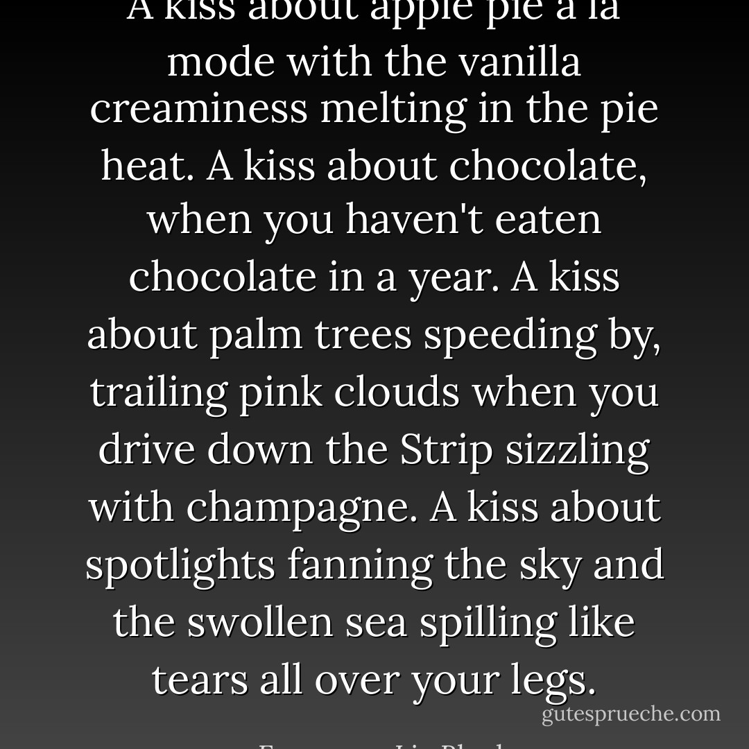 A kiss about apple pie a la mode with the vanilla creaminess melting in the pie heat. A kiss about chocolate, when you haven't eaten chocolate in a year. A kiss about palm trees speeding by, trailing pink clouds when you drive down the Strip sizzling with champagne. A kiss about spotlights fanning the sky and the swollen sea spilling like tears all over your legs. - Francesca Lia Block