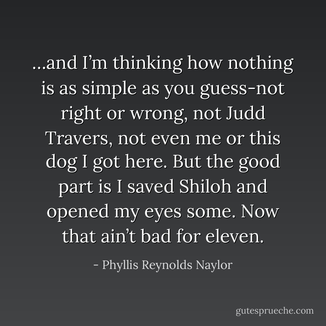 …and I’m thinking how nothing is as simple as you guess-not right or wrong, not Judd Travers, not even me or this dog I got here. But the good part is I saved Shiloh and opened my eyes some. Now that ain’t bad for eleven. - Phyllis Reynolds Naylor