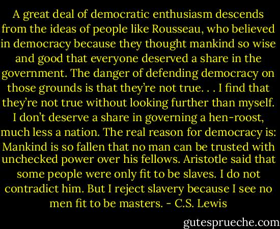 A great deal of democratic enthusiasm descends from the ideas of people like Rousseau, who believed in democracy because they thought mankind so wise and good that everyone deserved a share in the government. The danger of defending democracy on those grounds is that they’re not true. . . I find that they’re not true without looking further than myself. I don’t deserve a share in governing a hen-roost, much less a nation. The real reason for democracy is: Mankind is so fallen that no man can be trusted with unchecked power over his fellows. Aristotle said that some people were only fit to be slaves. I do not contradict him. But I reject slavery because I see no men fit to be masters. - C.S. Lewis