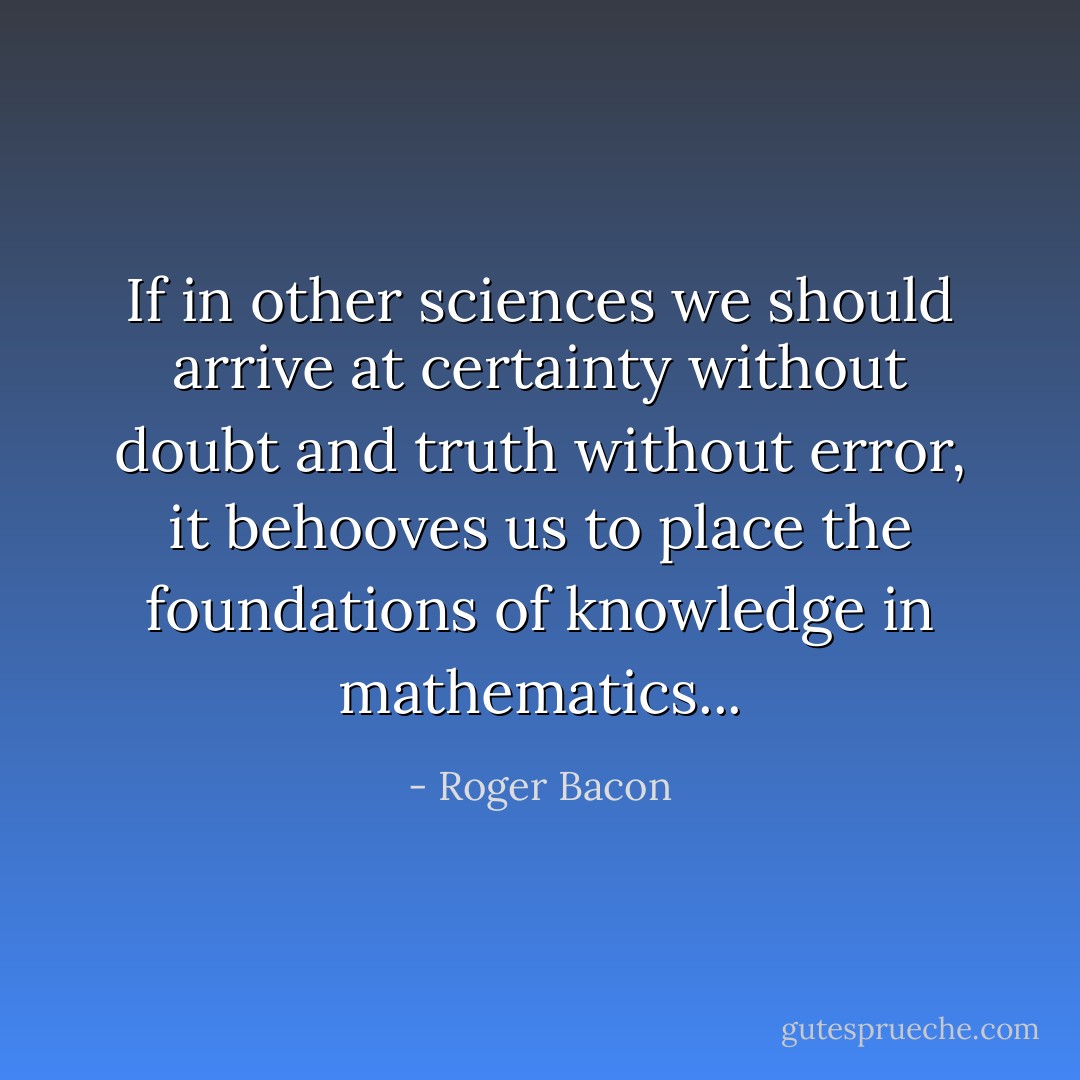 If in other sciences we should arrive at certainty without doubt and truth without error, it behooves us to place the foundations of knowledge in mathematics... - Roger Bacon