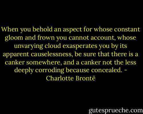 When you behold an aspect for whose constant gloom and frown you cannot account, whose unvarying cloud exasperates you by its apparent causelessness, be sure that there is a canker somewhere, and a canker not the less deeply corroding because concealed. - Charlotte Brontë