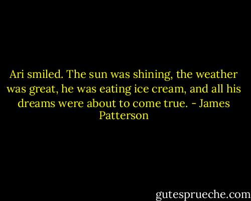Ari smiled. The sun was shining, the weather was great, he was eating ice cream, and all his dreams were about to come true. - James Patterson