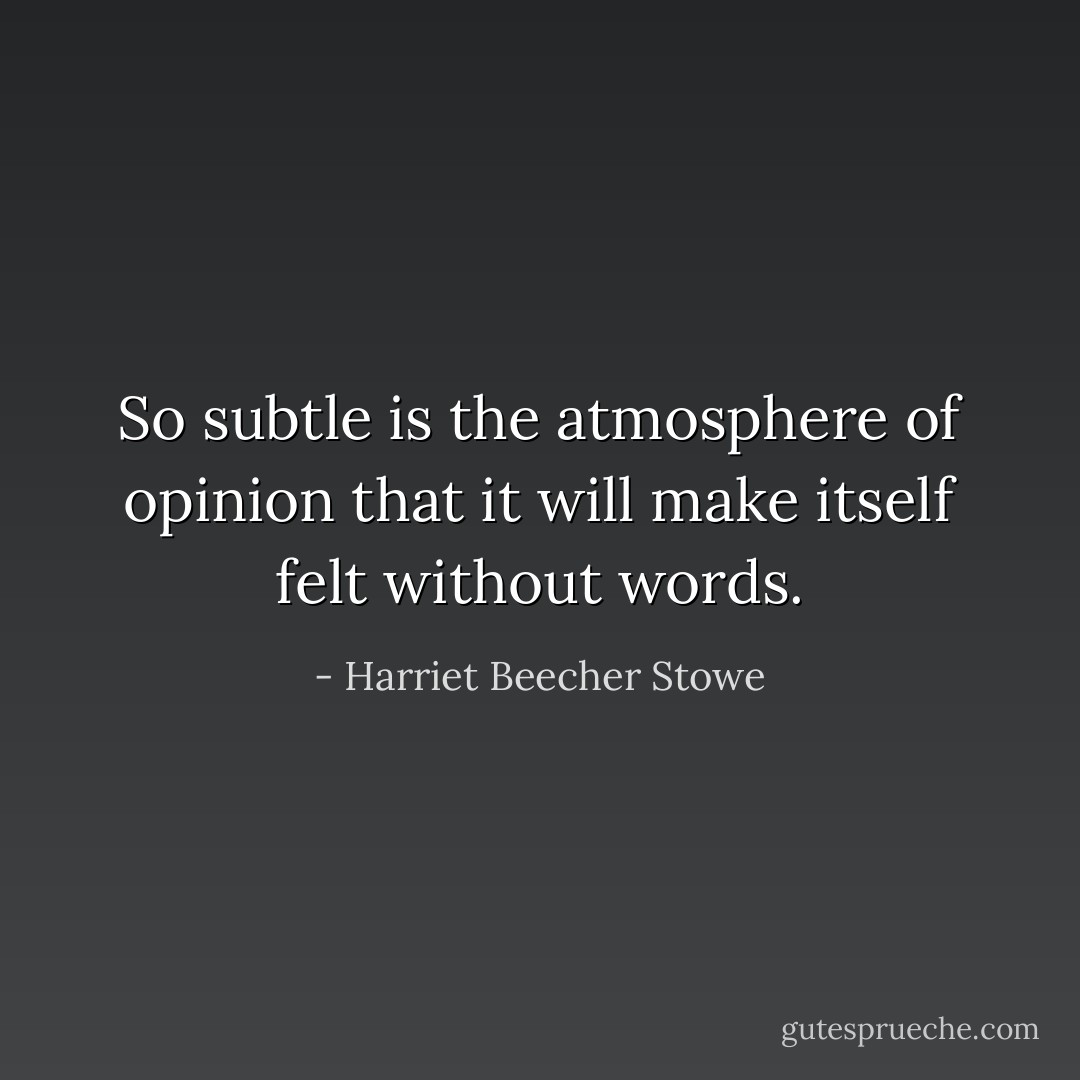 So subtle is the atmosphere of opinion that it will make itself felt without words. - Harriet Beecher Stowe