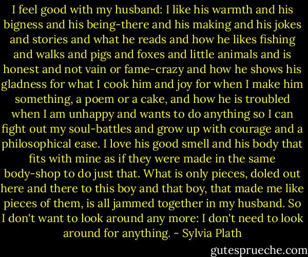 I feel good with my husband: I like his warmth and his bigness and his being-there and his making and his jokes and stories and what he reads and how he likes fishing and walks and pigs and foxes and little animals and is honest and not vain or fame-crazy and how he shows his gladness for what I cook him and joy for when I make him something, a poem or a cake, and how he is troubled when I am unhappy and wants to do anything so I can fight out my soul-battles and grow up with courage and a philosophical ease. I love his good smell and his body that fits with mine as if they were made in the same body-shop to do just that. What is only pieces, doled out here and there to this boy and that boy, that made me like pieces of them, is all jammed together in my husband. So I don't want to look around any more: I don't need to look around for anything. - Sylvia Plath