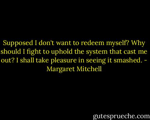 Supposed I don't want to redeem myself? Why should I fight to uphold the system that cast me out? I shall take pleasure in seeing it smashed. - Margaret Mitchell