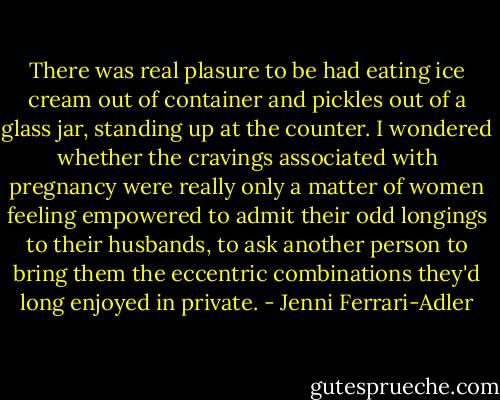 There was real plasure to be had eating ice cream out of container and pickles out of a glass jar, standing up at the counter. I wondered whether the cravings associated with pregnancy were really only a matter of women feeling empowered to admit their odd longings to their husbands, to ask another person to bring them the eccentric combinations they'd long enjoyed in private. - Jenni Ferrari-Adler