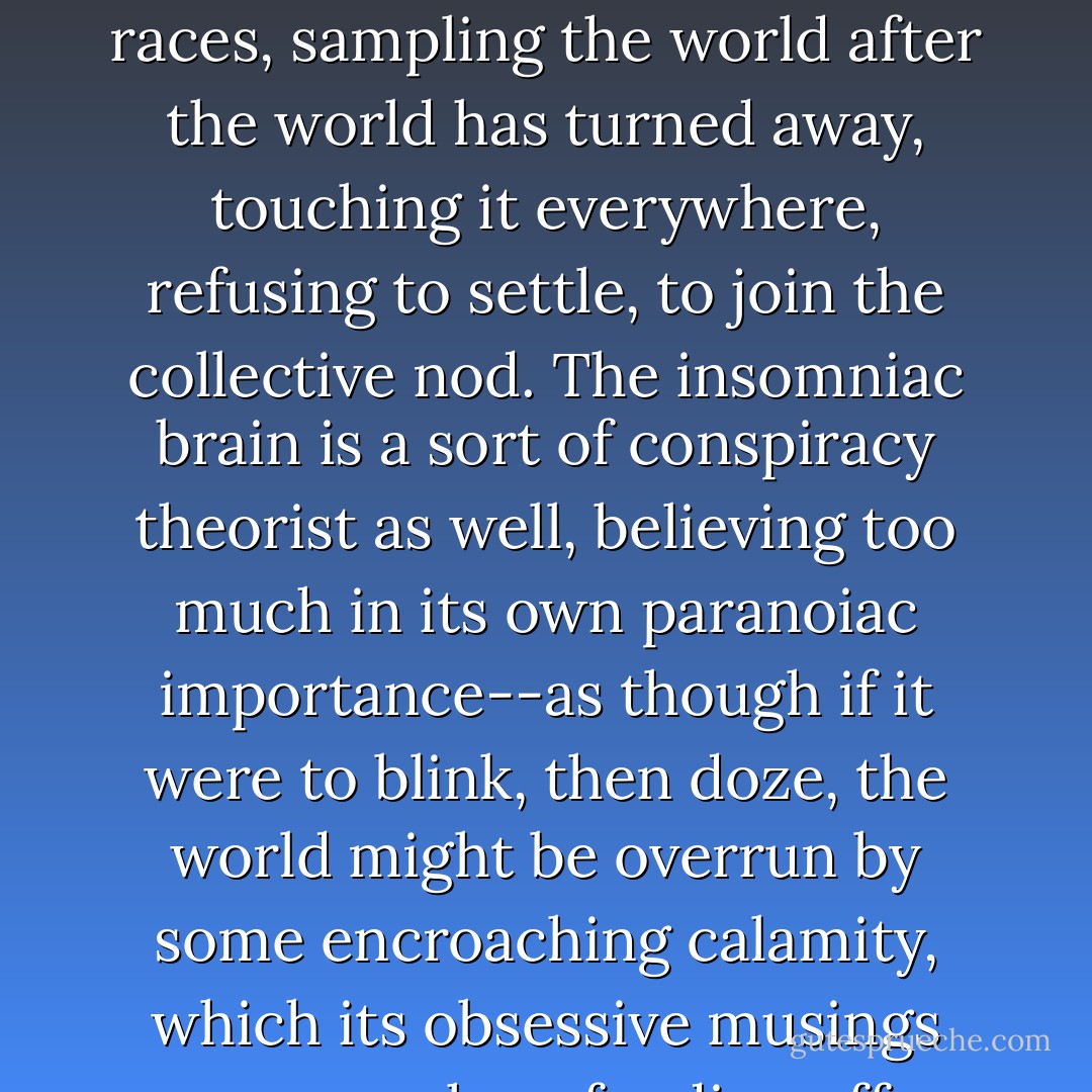 Insomnia is a variant of Tourette's--the waking brain races, sampling the world after the world has turned away, touching it everywhere, refusing to settle, to join the collective nod. The insomniac brain is a sort of conspiracy theorist as well, believing too much in its own paranoiac importance--as though if it were to blink, then doze, the world might be overrun by some encroaching calamity, which its obsessive musings are somehow fending off. - Jonathan Lethem