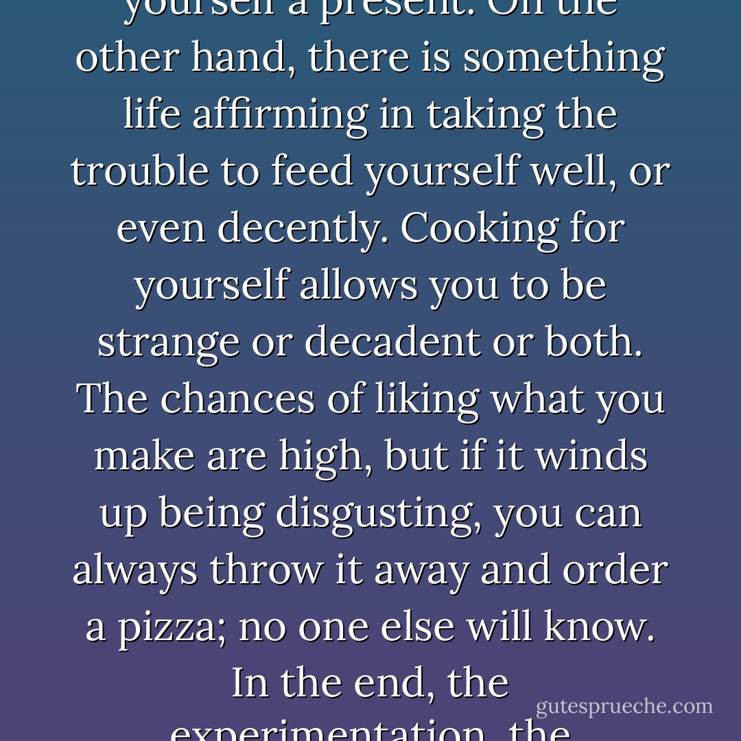 Because cooks love the social aspect of food, cooking for one is intrinsically interesting. A good meal is like a present, and it can feel goofy, at best, to give yourself a present. On the other hand, there is something life affirming in taking the trouble to feed yourself well, or even decently. Cooking for yourself allows you to be strange or decadent or both. The chances of liking what you make are high, but if it winds up being disgusting, you can always throw it away and order a pizza; no one else will know. In the end, the experimentation, the impulsiveness, and the invention that such conditions allow for will probably make you a better cook. - Jenni Ferrari-Adler