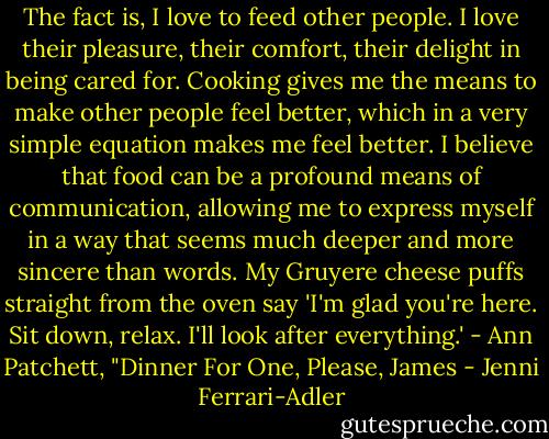 The fact is, I love to feed other people. I love their pleasure, their comfort, their delight in being cared for. Cooking gives me the means to make other people feel better, which in a very simple equation makes me feel better. I believe that food can be a profound means of communication, allowing me to express myself in a way that seems much deeper and more sincere than words. My Gruyere cheese puffs straight from the oven say 'I'm glad you're here. Sit down, relax. I'll look after everything.'<br />- Ann Patchett, "Dinner For One, Please, James - Jenni Ferrari-Adler