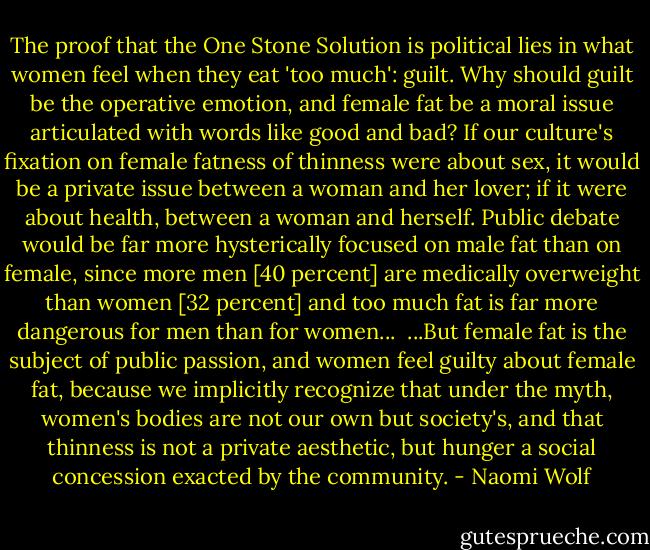 The proof that the One Stone Solution is political lies in what women feel when they eat 'too much': guilt. Why should guilt be the operative emotion, and female fat be a moral issue articulated with words like good and bad? If our culture's fixation on female fatness of thinness were about sex, it would be a private issue between a woman and her lover; if it were about health, between a woman and herself. Public debate would be far more hysterically focused on male fat than on female, since more men [40 percent] are medically overweight than women [32 percent] and too much fat is far more dangerous for men than for women...<br /><br />...But female fat is the subject of public passion, and women feel guilty about female fat, because we implicitly recognize that under the myth, women's bodies are not our own but society's, and that thinness is not a private aesthetic, but hunger a social concession exacted by the community. - Naomi Wolf