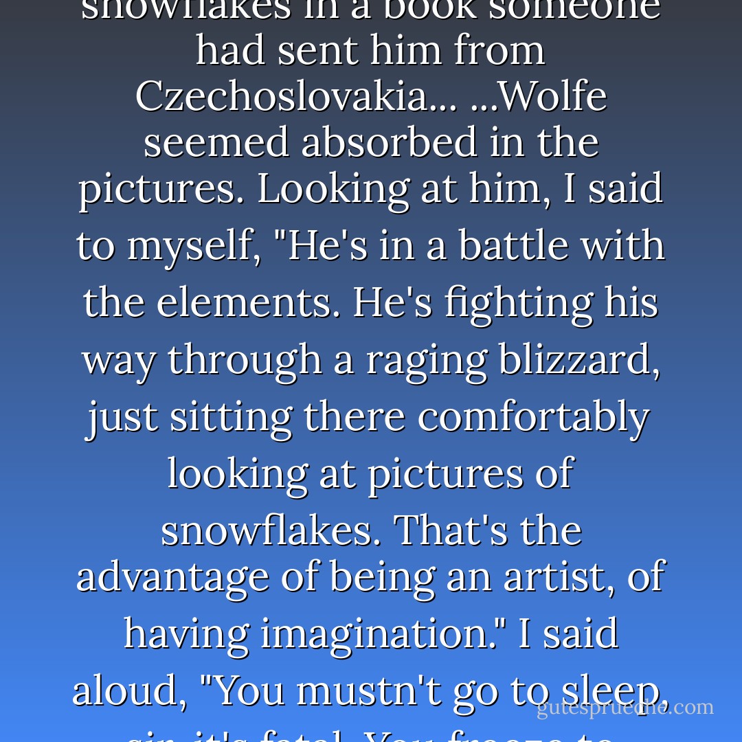 Wolfe was drinking beer and looking at pictures of snowflakes in a book someone had sent him from Czechoslovakia...<br />...Wolfe seemed absorbed in the pictures. Looking at him, I said to myself, "He's in a battle with the elements. He's fighting his way through a raging blizzard, just sitting there comfortably looking at pictures of snowflakes. That's the advantage of being an artist, of having imagination." I said aloud, "You mustn't go to sleep, sir, it's fatal. You freeze to death. - Rex Stout