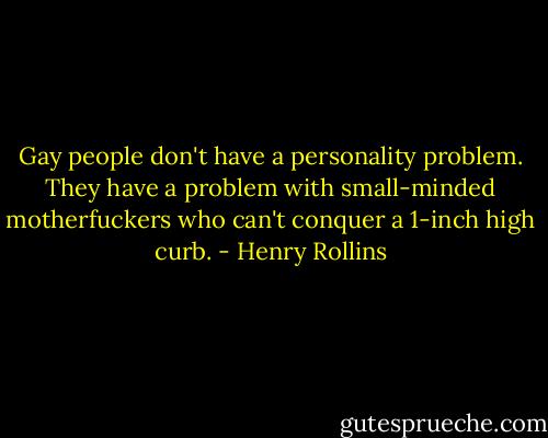 Gay people don't have a personality problem. They have a problem with small-minded motherfuckers who can't conquer a 1-inch high curb. - Henry Rollins