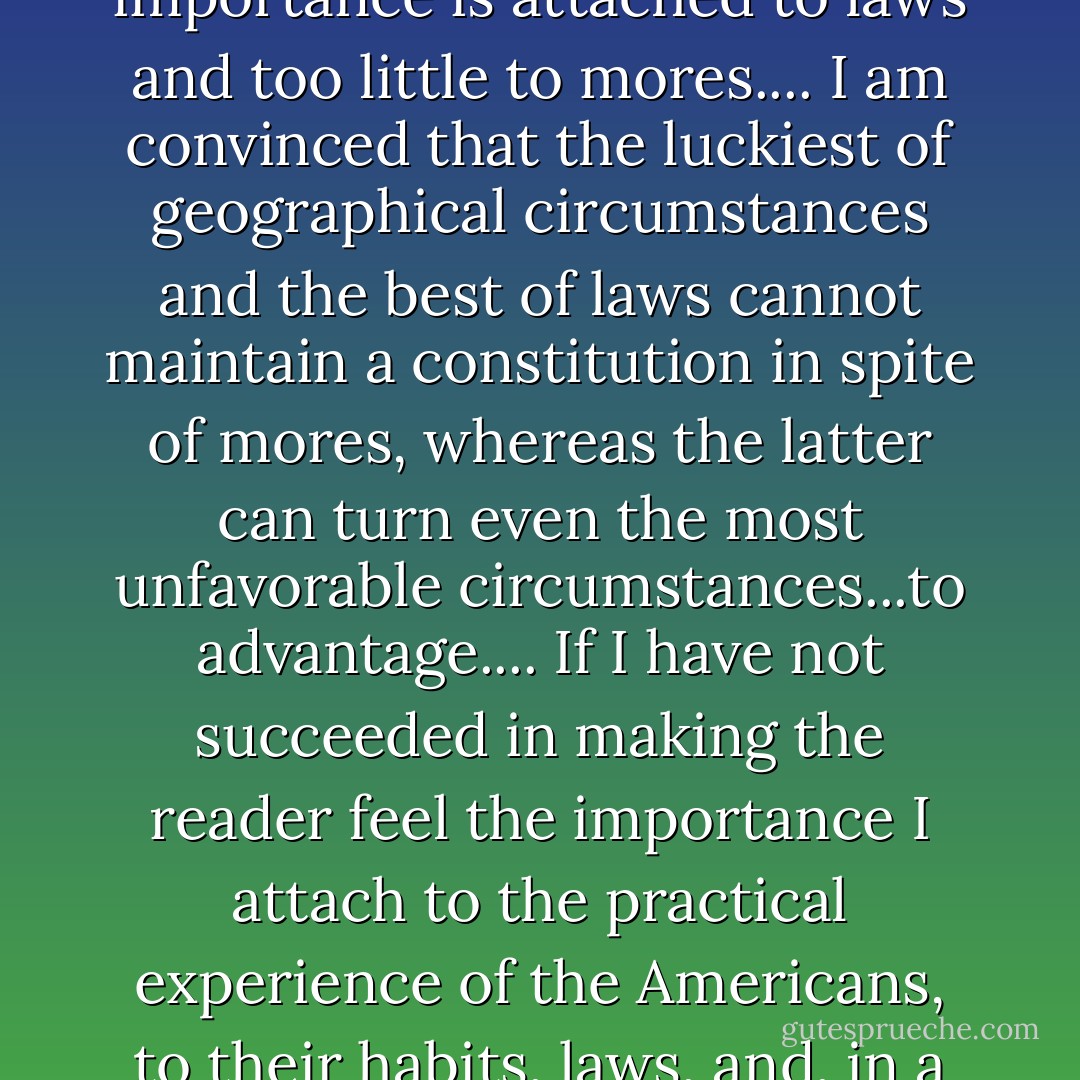 It is their mores, then, that make the Americans of the United States...capable of maintaining the rule of democracy.... Too much importance is attached to laws and too little to mores.... I am convinced that the luckiest of geographical circumstances and the best of laws cannot maintain a constitution in spite of mores, whereas the latter can turn even the most unfavorable circumstances...to advantage.... If I have not succeeded in making the reader feel the importance I attach to the practical experience of the Americans, to their habits, laws, and, in a word, their mores, I have failed in the main object of my work. -Alexis de Tocqueville, Democracy in American - Naomi Wolf