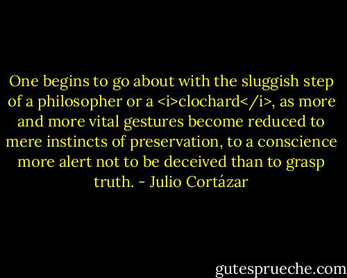 One begins to go about with the sluggish step of a philosopher or a <i>clochard</i>, as more and more vital gestures become reduced to mere instincts of preservation, to a conscience more alert not to be deceived than to grasp truth. - Julio Cortázar
