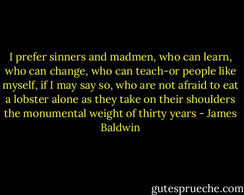 I prefer sinners and madmen, who can learn, who can change, who can teach-or people like myself, if I may say so, who are not afraid to eat a lobster alone as they take on their shoulders the monumental weight of thirty years - James Baldwin