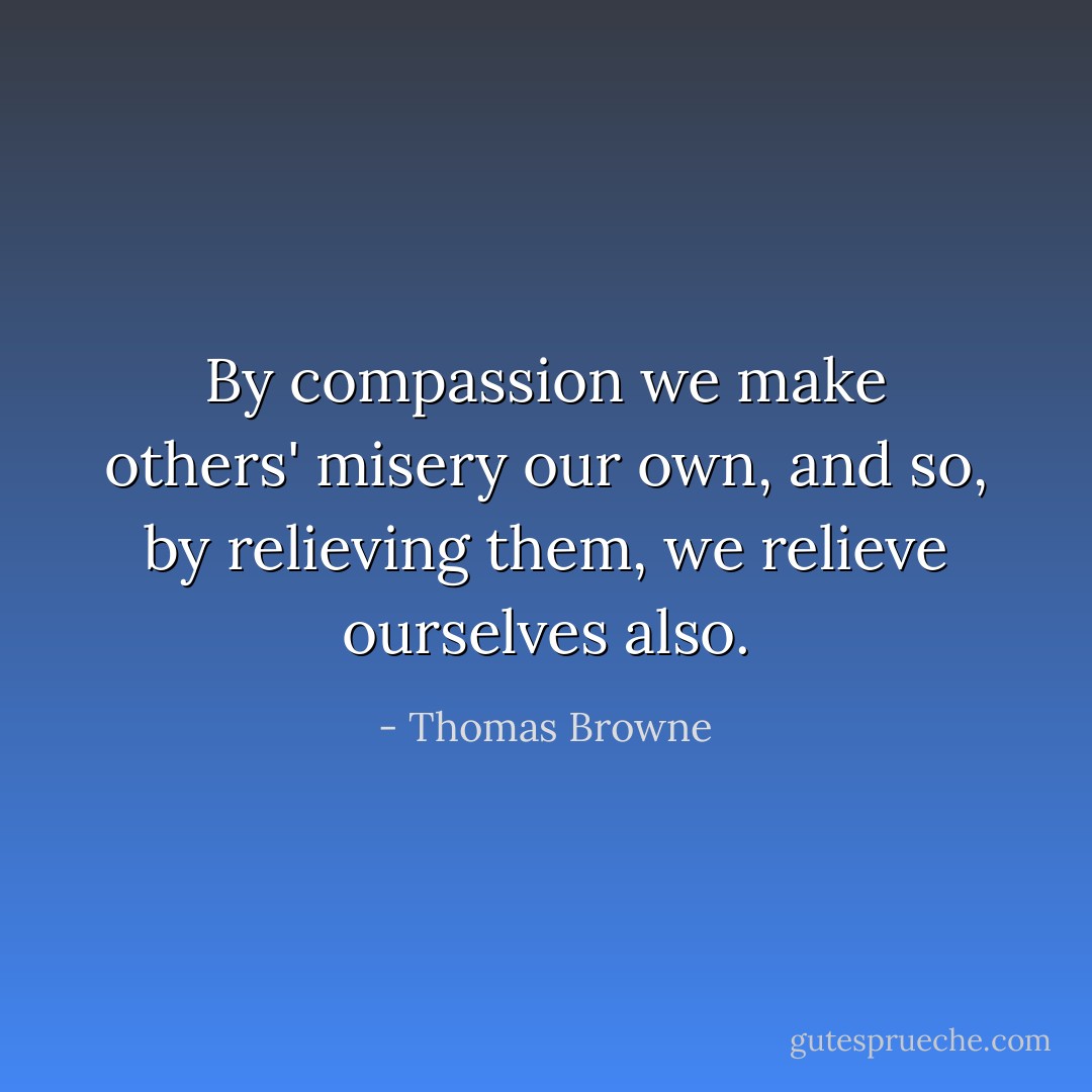 By compassion we make others' misery our own, and so, by relieving them, we relieve ourselves also. - Thomas Browne