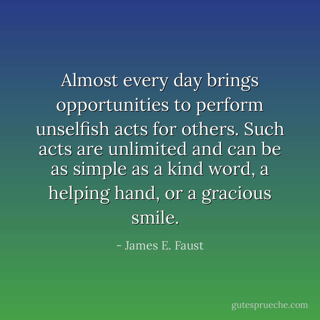 Almost every day brings opportunities to perform unselfish acts for others. Such acts are unlimited and can be as simple as a kind word, a helping hand, or a gracious smile.<br /><br /> - James E. Faust