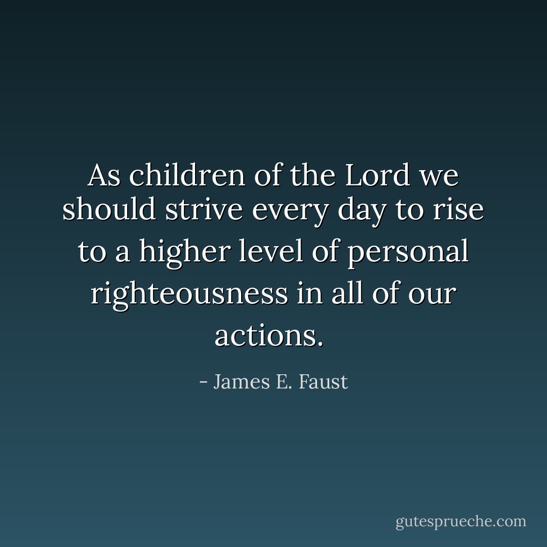 As children of the Lord we should strive every day to rise to a higher level of personal righteousness in all of our actions.<br /> - James E. Faust