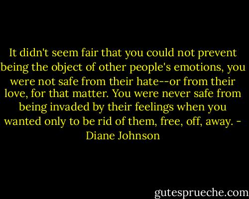 It didn't seem fair that you could not prevent being the object of other people's emotions, you were not safe from their hate--or from their love, for that matter. You were never safe from being invaded by their feelings when you wanted only to be rid of them, free, off, away. - Diane Johnson