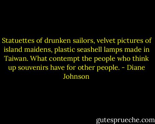 Statuettes of drunken sailors, velvet pictures of island maidens, plastic seashell lamps made in Taiwan. What contempt the people who think up souvenirs have for other people. - Diane Johnson