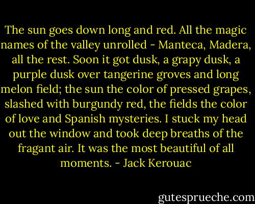 The sun goes down long and red. All the magic names of the valley unrolled - Manteca, Madera, all the rest. Soon it got dusk, a grapy dusk, a purple dusk over tangerine groves and long melon field; the sun the color of pressed grapes, slashed with burgundy red, the fields the color of love and Spanish mysteries. I stuck my head out the window and took deep breaths of the fragant air. It was the most beautiful of all moments. - Jack Kerouac