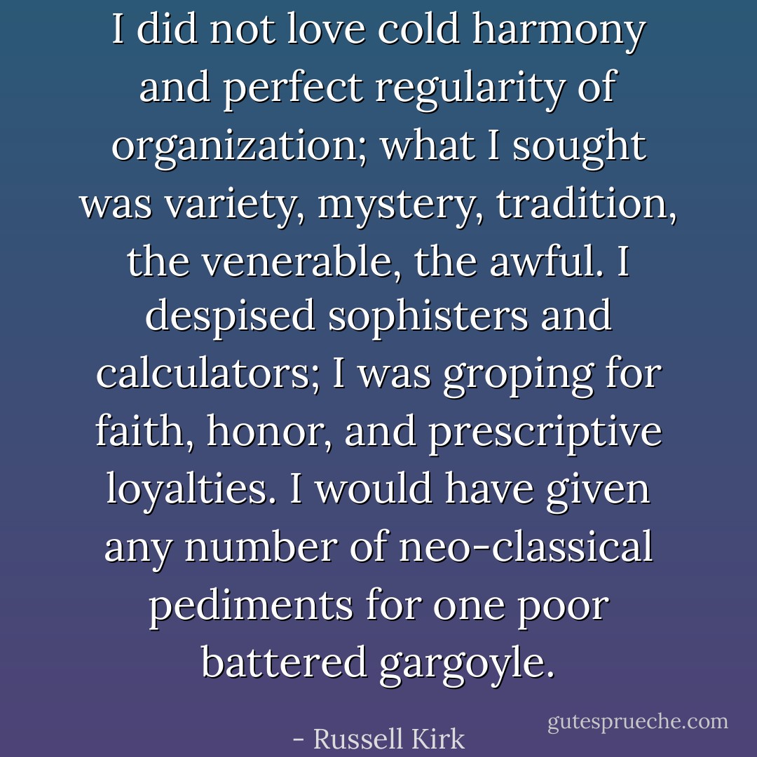 I did not love cold harmony and perfect regularity of organization; what I sought was variety, mystery, tradition, the venerable, the awful. I despised sophisters and calculators; I was groping for faith, honor, and prescriptive loyalties. I would have given any number of neo-classical pediments for one poor battered gargoyle. - Russell Kirk