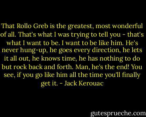 That Rollo Greb is the greatest, most wonderful of all. That's what I was trying to tell you - that's what I want to be. I want to be like him. He's never hung-up, he goes every direction, he lets it all out, he knows time, he has nothing to do but rock back and forth. Man, he's the end! You see, if you go like him all the time you'll finally get it. - Jack Kerouac