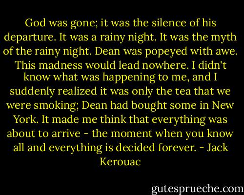 God was gone; it was the silence of his departure. It was a rainy night. It was the myth of the rainy night. Dean was popeyed with awe. This madness would lead nowhere. I didn't know what was happening to me, and I suddenly realized it was only the tea that we were smoking; Dean had bought some in New York. It made me think that everything was about to arrive - the moment when you know all and everything is decided forever. - Jack Kerouac