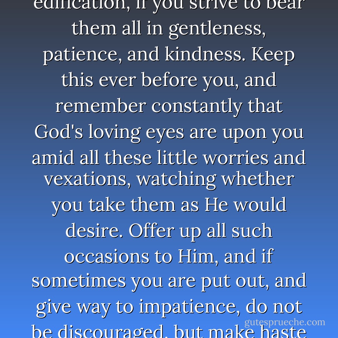The many troubles in your household will tend to your edification, if you strive to bear them all in gentleness, patience, and kindness. Keep this ever before you, and remember constantly that God's loving eyes are upon you amid all these little worries and vexations, watching whether you take them as He would desire. Offer up all such occasions to Him, and if sometimes you are put out, and give way to impatience, do not be discouraged, but make haste to regain your lost composure. - Francis de Sales