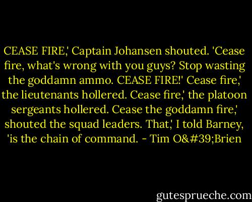 CEASE FIRE,' Captain Johansen shouted. 'Cease fire, what's wrong with you guys? Stop wasting the goddamn ammo. CEASE FIRE!'<br />Cease fire,' the lieutenants hollered.<br />Cease fire,' the platoon sergeants hollered.<br />Cease the goddamn fire,' shouted the squad leaders.<br />That,' I told Barney, 'is the chain of command. - Tim O'Brien
