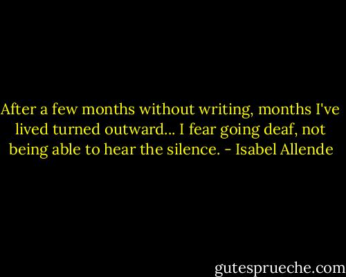 After a few months without writing, months I've lived turned outward... I fear going deaf, not being able to hear the silence. - Isabel Allende
