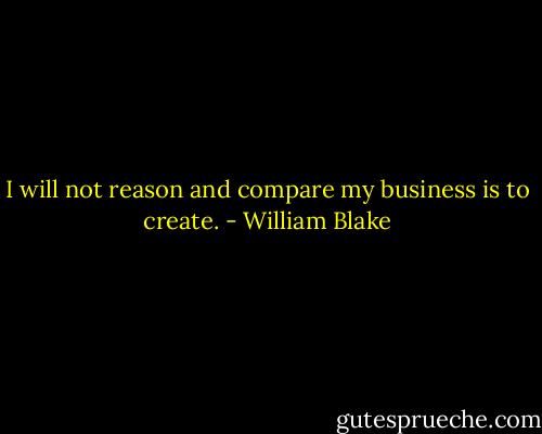 I will not reason and compare my business is to create. - William Blake