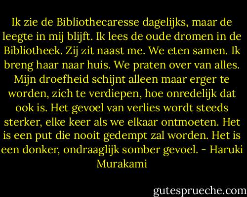 Ik zie de Bibliothecaresse dagelijks, maar de leegte in mij blijft. Ik lees de oude dromen in de Bibliotheek. Zij zit naast me. We eten samen. Ik breng haar naar huis. We praten over van alles. Mijn droefheid schijnt alleen maar erger te worden, zich te verdiepen, hoe onredelijk dat ook is. Het gevoel van verlies wordt steeds sterker, elke keer als we elkaar ontmoeten. Het is een put die nooit gedempt zal worden. Het is een donker, ondraaglijk somber gevoel. - Haruki Murakami